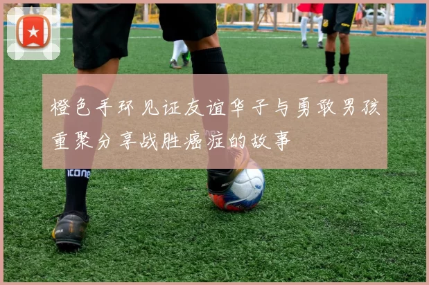 橙色手环见证友谊华子与勇敢男孩重聚分享战胜癌症的故事