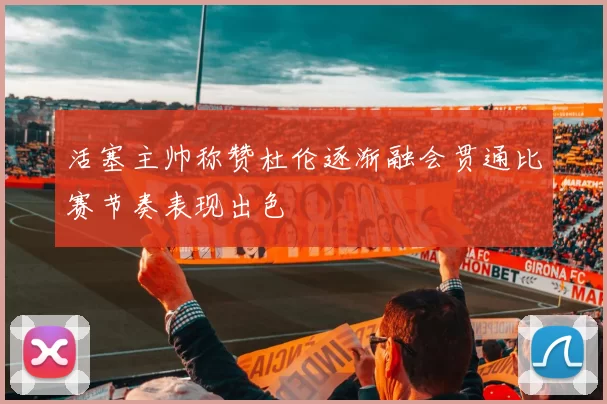 活塞主帅称赞杜伦逐渐融会贯通比赛节奏表现出色