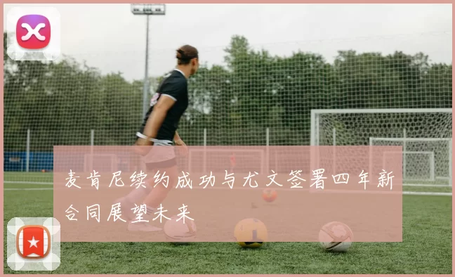 麦肯尼续约成功与尤文签署四年新合同展望未来
