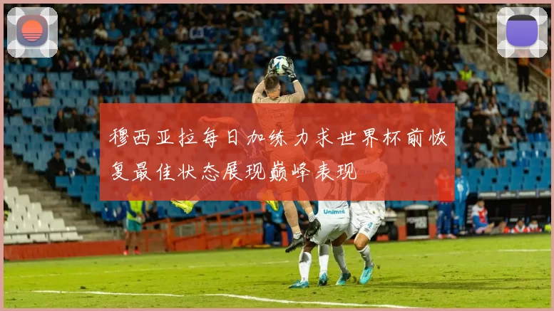 穆西亚拉每日加练力求世界杯前恢复最佳状态展现巅峰表现