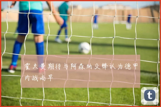 霍夫曼期待与阿森纳交锋认为德甲内战尚早