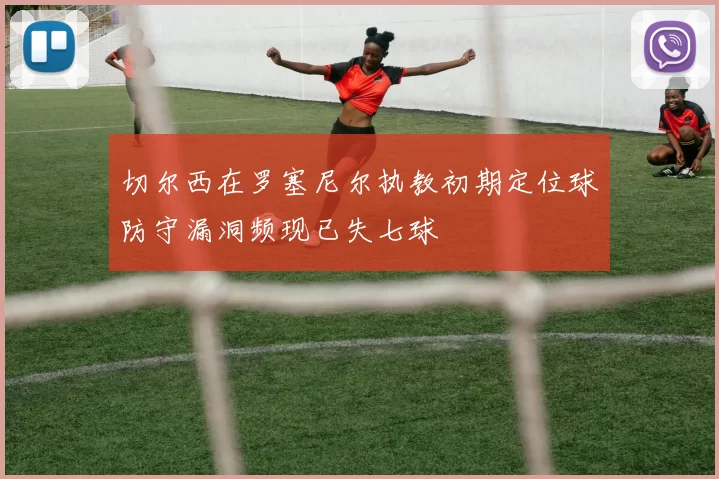 切尔西在罗塞尼尔执教初期定位球防守漏洞频现已失七球