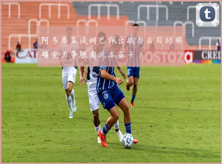 阿韦洛亚谈姆巴佩出战与否目标明确全力争胜淘汰本菲卡