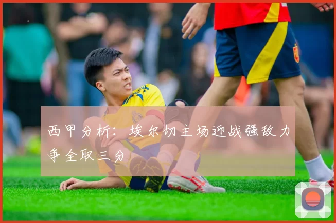 西甲分析：埃尔切主场迎战强敌力争全取三分