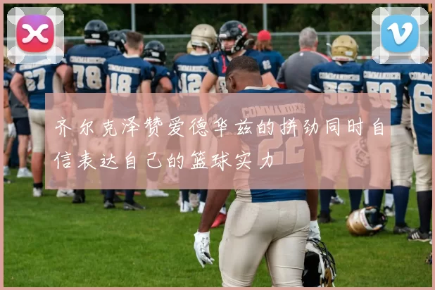 齐尔克泽赞爱德华兹的拼劲同时自信表达自己的篮球实力