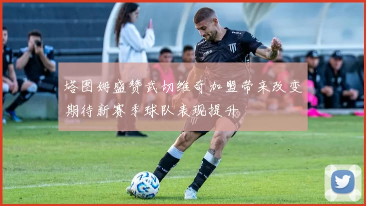 塔图姆盛赞武切维奇加盟带来改变期待新赛季球队表现提升