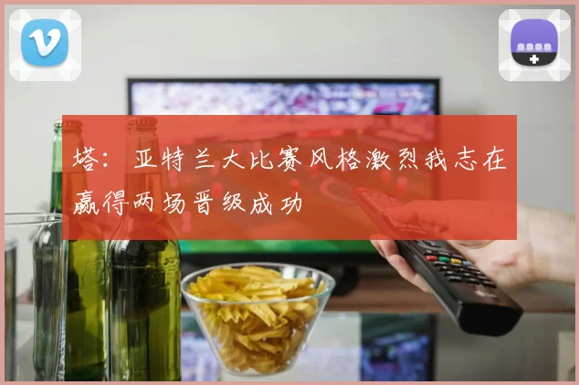 塔：亚特兰大比赛风格激烈我志在赢得两场晋级成功