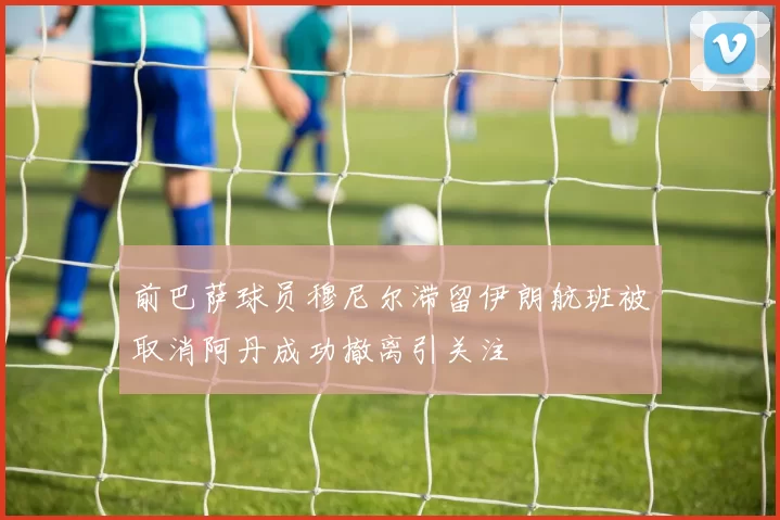 前巴萨球员穆尼尔滞留伊朗航班被取消阿丹成功撤离引关注