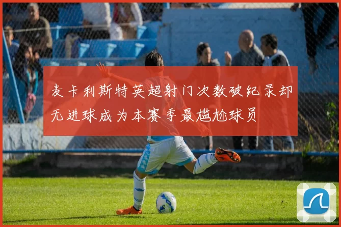 麦卡利斯特英超射门次数破纪录却无进球成为本赛季最尴尬球员