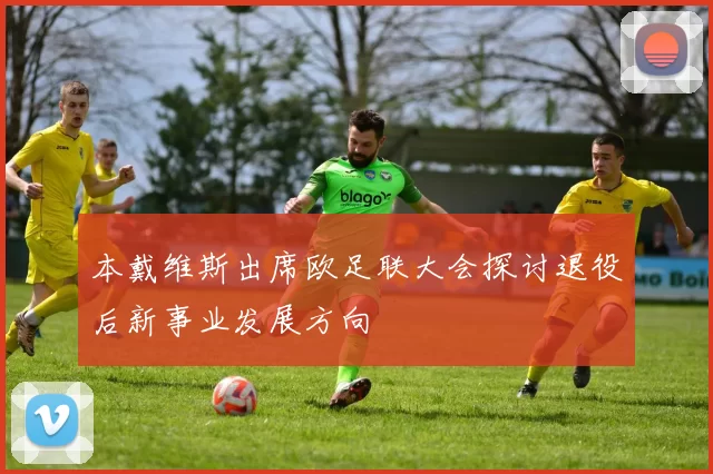 本戴维斯出席欧足联大会探讨退役后新事业发展方向