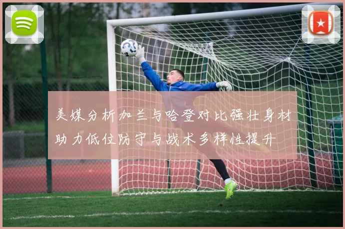美媒分析加兰与哈登对比强壮身材助力低位防守与战术多样性提升