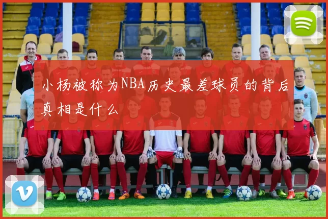 小杨被称为NBA历史最差球员的背后真相是什么