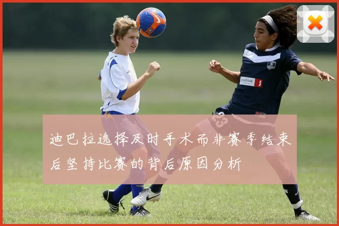 迪巴拉选择及时手术而非赛季结束后坚持比赛的背后原因分析