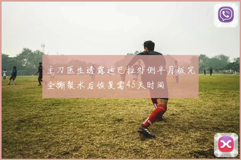 主刀医生透露迪巴拉外侧半月板完全撕裂术后恢复需45天时间