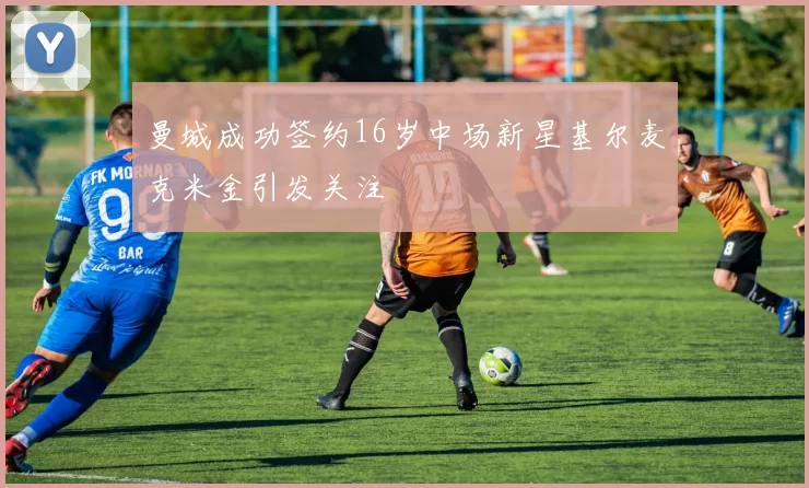 曼城成功签约16岁中场新星基尔麦克米金引发关注