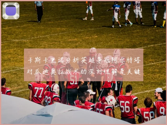 卡斯卡里诺分析英超争冠阿尔特塔对瓜迪奥拉战术的深刻理解是关键