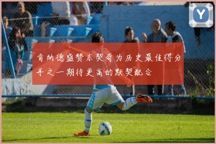 肯纳德盛赞东契奇为历史最佳得分手之一期待更高的默契配合