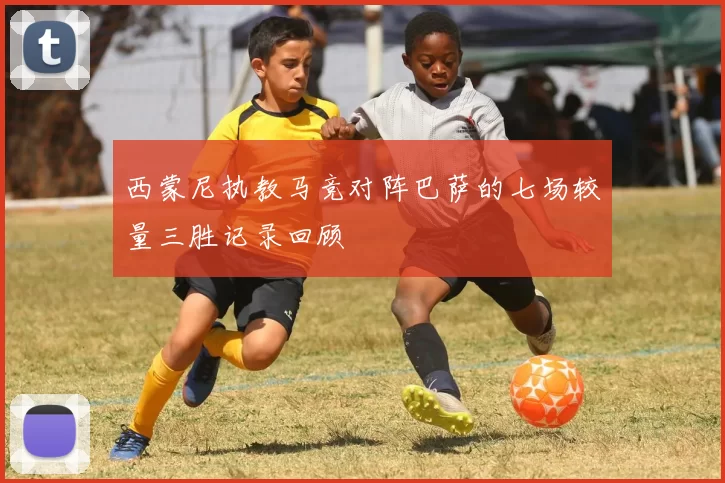 西蒙尼执教马竞对阵巴萨的七场较量三胜记录回顾